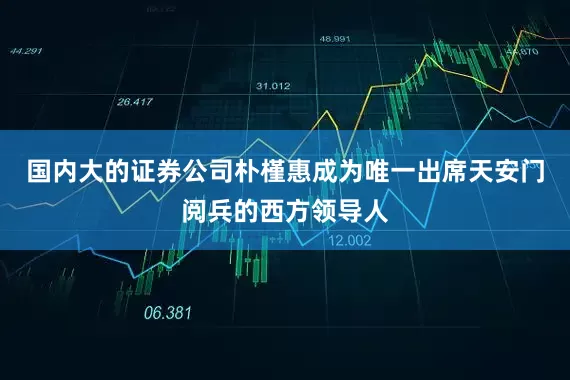 国内大的证券公司朴槿惠成为唯一出席天安门阅兵的西方领导人