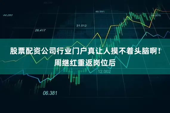 股票配资公司行业门户真让人摸不着头脑啊！周继红重返岗位后