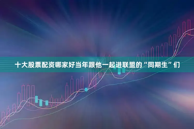 十大股票配资哪家好当年跟他一起进联盟的“同期生”们
