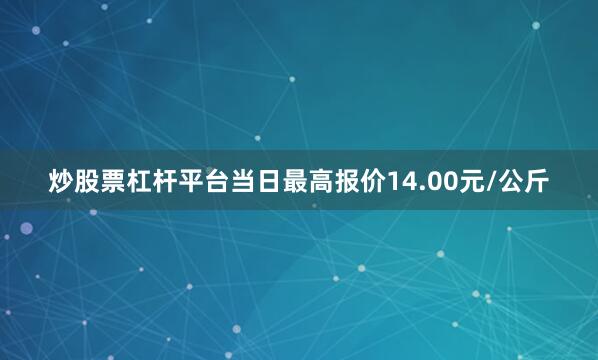 炒股票杠杆平台当日最高报价14.00元/公斤