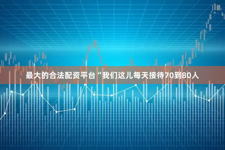 最大的合法配资平台“我们这儿每天接待70到80人