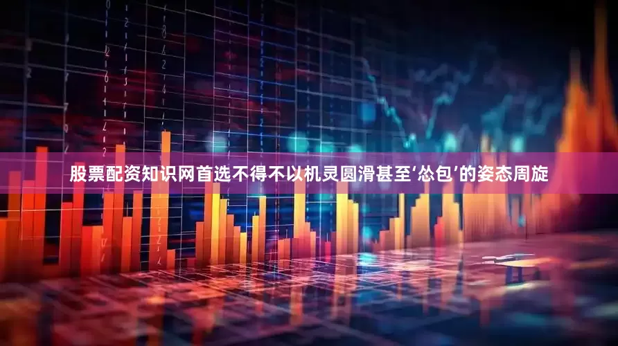 股票配资知识网首选不得不以机灵圆滑甚至‘怂包’的姿态周旋