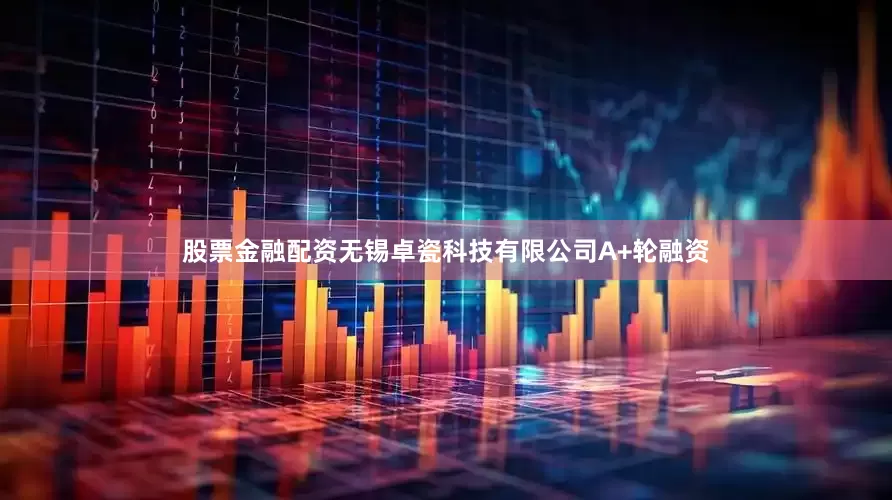 股票金融配资无锡卓瓷科技有限公司A+轮融资