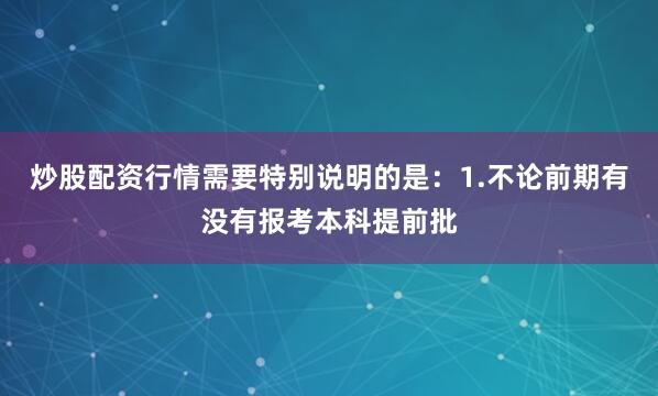 炒股配资行情需要特别说明的是：1.不论前期有没有报考本科提前批