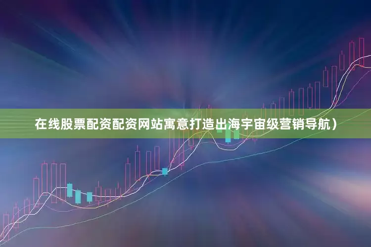 在线股票配资配资网站寓意打造出海宇宙级营销导航）
