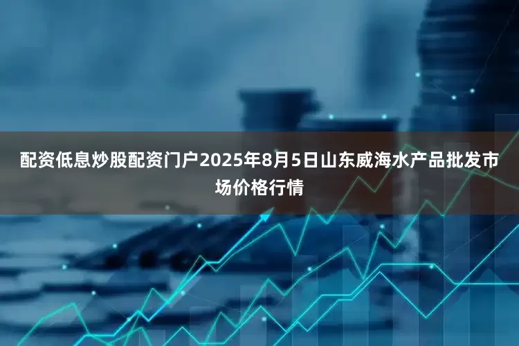 配资低息炒股配资门户2025年8月5日山东威海水产品批发市场价格行情