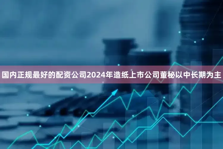 国内正规最好的配资公司2024年造纸上市公司董秘以中长期为主