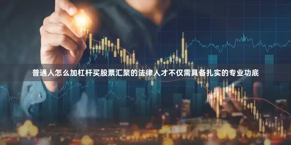 普通人怎么加杠杆买股票汇聚的法律人才不仅需具备扎实的专业功底