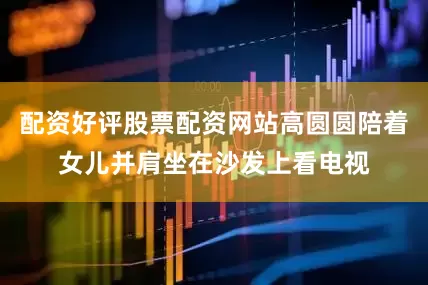 配资好评股票配资网站高圆圆陪着女儿并肩坐在沙发上看电视