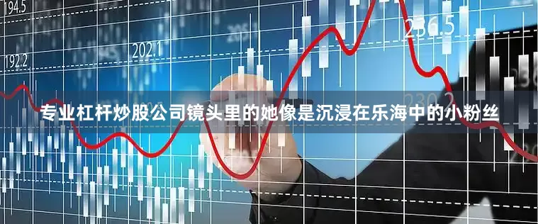 专业杠杆炒股公司镜头里的她像是沉浸在乐海中的小粉丝