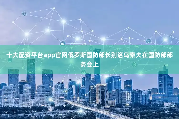 十大配资平台app官网俄罗斯国防部长别洛乌索夫在国防部部务会上
