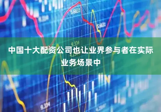 中国十大配资公司也让业界参与者在实际业务场景中